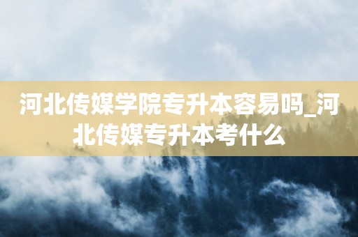 河北传媒学院专升本容易吗_河北传媒专升本考什么