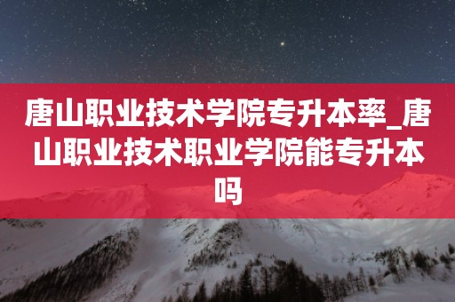 唐山职业技术学院专升本率_唐山职业技术职业学院能专升本吗